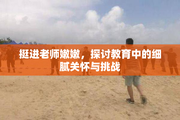 挺进老师嫩嫩，探讨教育中的细腻关怀与挑战