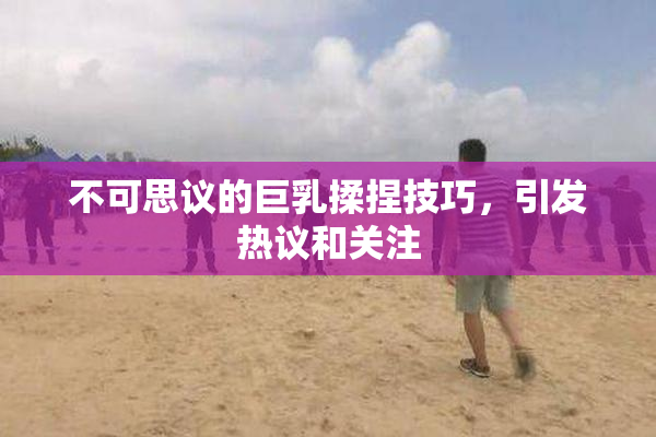 不可思议的巨乳揉捏技巧，引发热议和关注