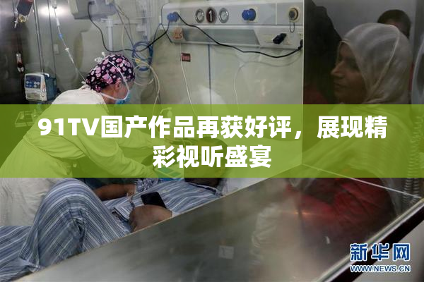 91TV国产作品再获好评，展现精彩视听盛宴