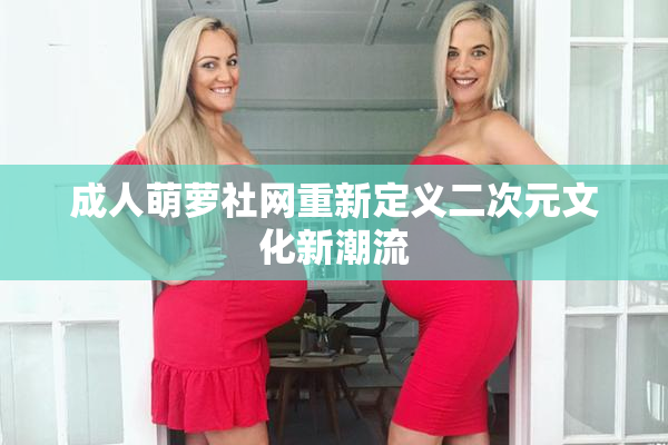 成人萌萝社网重新定义二次元文化新潮流