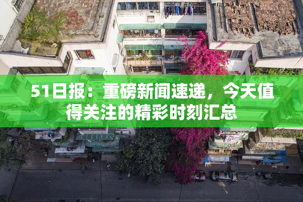 51日报：重磅新闻速递，今天值得关注的精彩时刻汇总