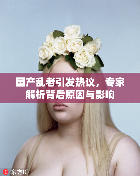 国产乱老引发热议，专家解析背后原因与影响