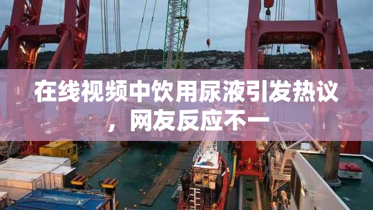 在线视频中饮用尿液引发热议，网友反应不一