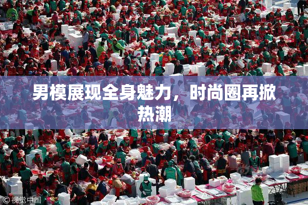 男模展现全身魅力，时尚圈再掀热潮
