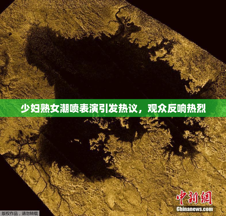 少妇熟女潮喷表演引发热议，观众反响热烈