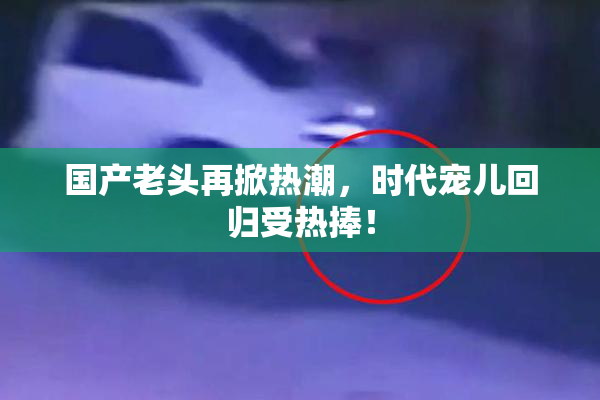 国产老头再掀热潮，时代宠儿回归受热捧！