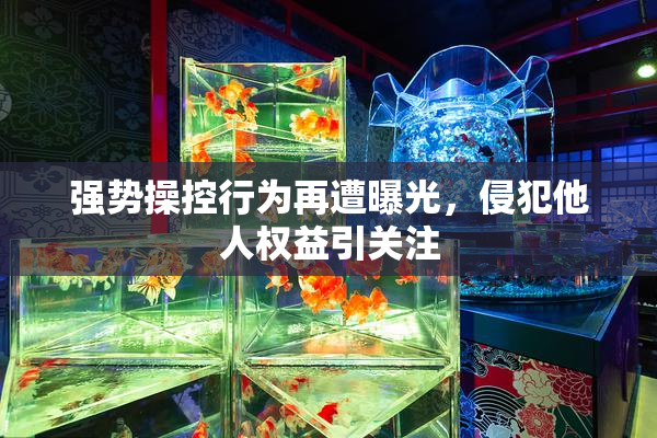 强势操控行为再遭曝光，侵犯他人权益引关注