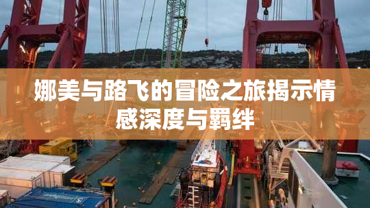 娜美与路飞的冒险之旅揭示情感深度与羁绊