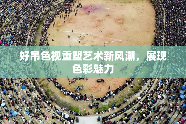 好吊色视重塑艺术新风潮，展现色彩魅力