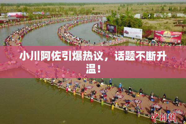 小川阿佐引爆热议，话题不断升温！