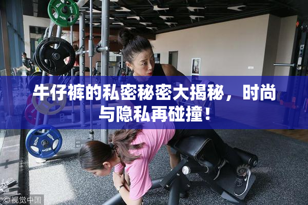 牛仔裤的私密秘密大揭秘，时尚与隐私再碰撞！