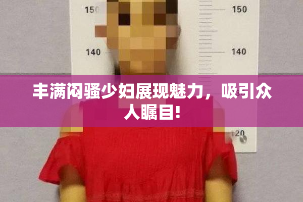 丰满闷骚少妇展现魅力，吸引众人瞩目!