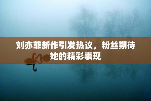 刘亦菲新作引发热议，粉丝期待她的精彩表现