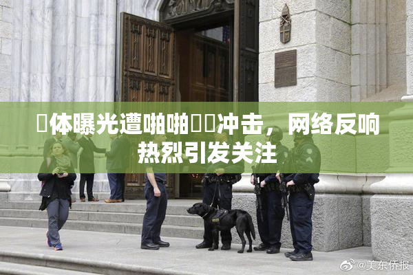 祼体曝光遭啪啪❌‌冲击，网络反响热烈引发关注