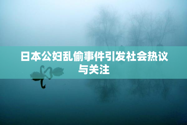 日本公妇乱偷事件引发社会热议与关注