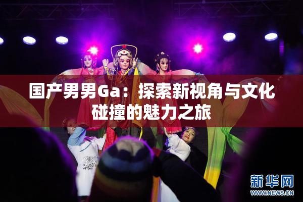 国产男男Ga：探索新视角与文化碰撞的魅力之旅