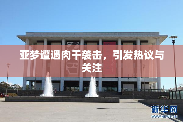亚梦遭遇肉干袭击，引发热议与关注