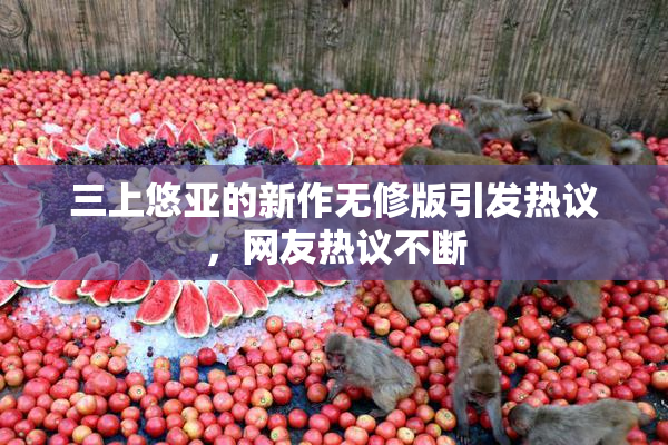 三上悠亚的新作无修版引发热议，网友热议不断
