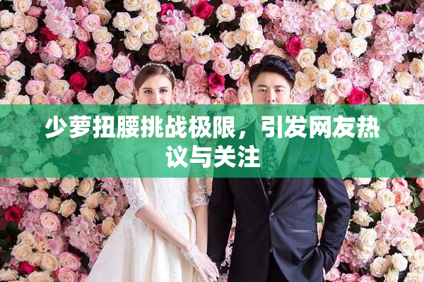 少萝扭腰挑战极限，引发网友热议与关注