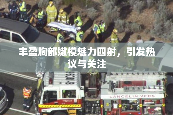 丰盈胸部嫩模魅力四射，引发热议与关注