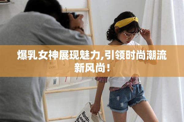 爆乳女神展现魅力,引领时尚潮流新风尚！
