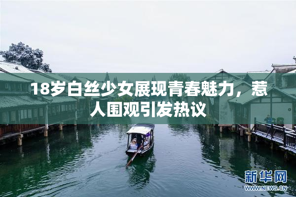 18岁白丝少女展现青春魅力，惹人围观引发热议