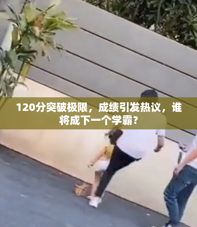 120分突破极限，成绩引发热议，谁将成下一个学霸？