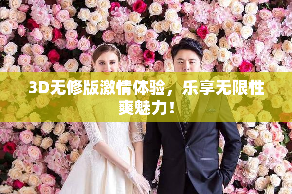 3D无修版激情体验，乐享无限性爽魅力！