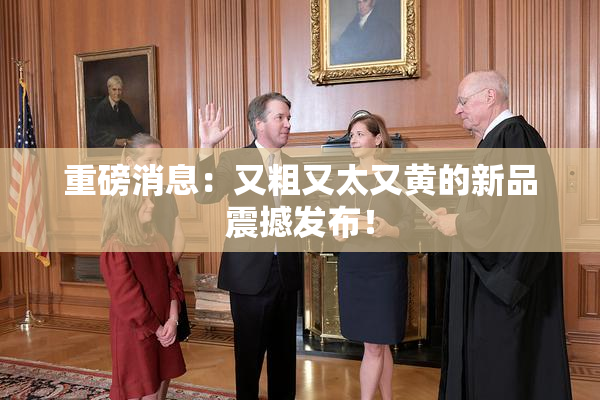 重磅消息：又粗又太又黄的新品震撼发布！