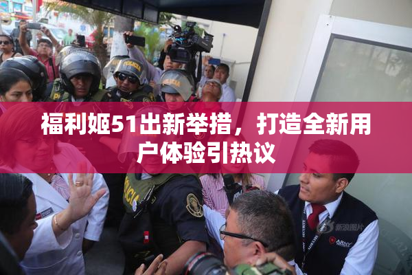 福利姬51出新举措，打造全新用户体验引热议
