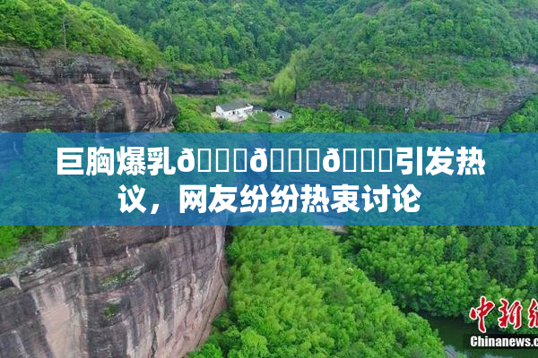 巨胸爆乳🔞🔞🔞引发热议，网友纷纷热衷讨论