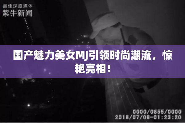 国产魅力美女MJ引领时尚潮流，惊艳亮相！