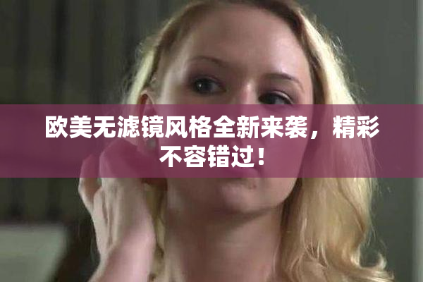 欧美无滤镜风格全新来袭，精彩不容错过！