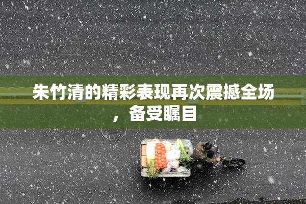 朱竹清的精彩表现再次震撼全场，备受瞩目