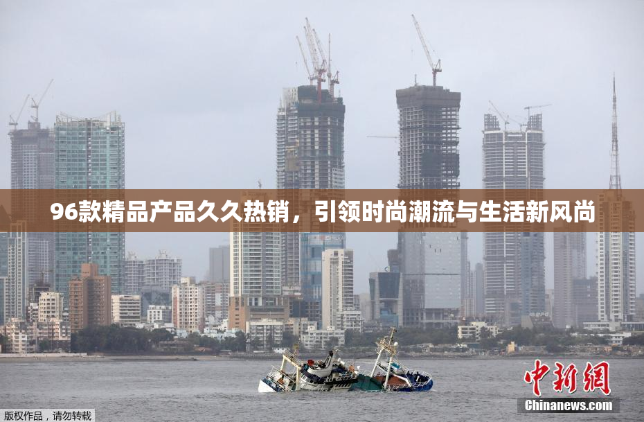 96款精品产品久久热销，引领时尚潮流与生活新风尚