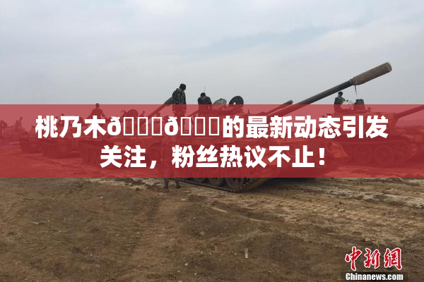 桃乃木💋🍑的最新动态引发关注，粉丝热议不止！