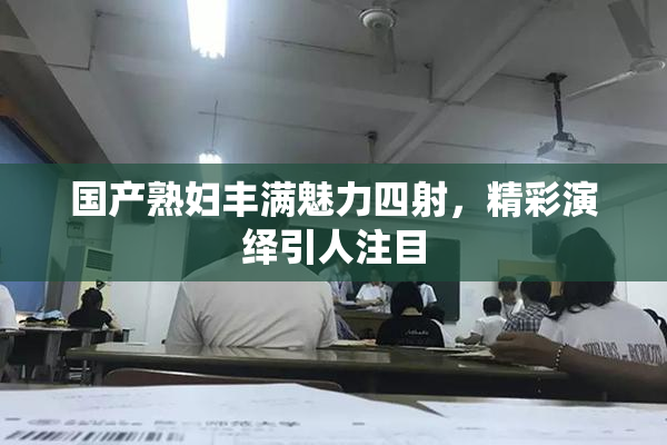 国产熟妇丰满魅力四射，精彩演绎引人注目