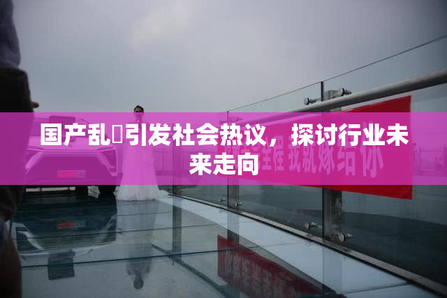 国产乱婬引发社会热议，探讨行业未来走向