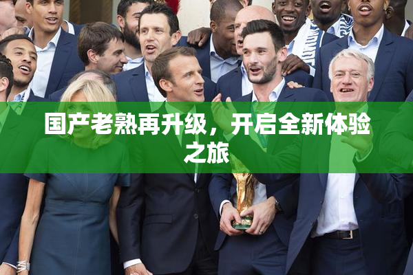 国产老熟再升级，开启全新体验之旅