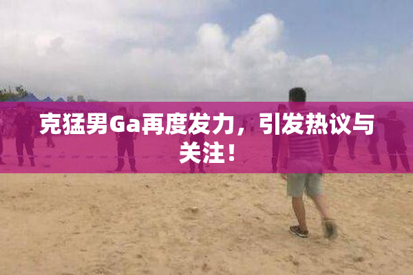 克猛男Ga再度发力，引发热议与关注！