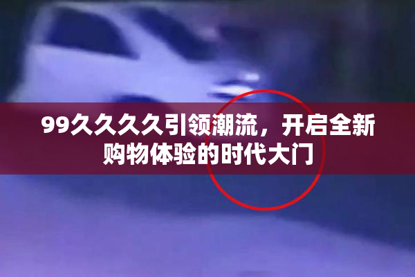 99久久久久引领潮流，开启全新购物体验的时代大门