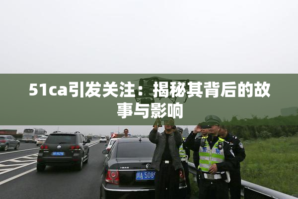 51ca引发关注：揭秘其背后的故事与影响
