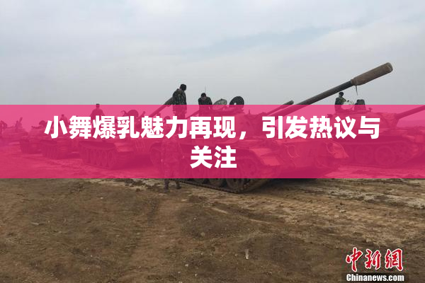 小舞爆乳魅力再现，引发热议与关注