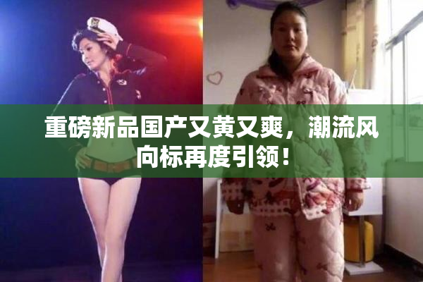 重磅新品国产又黄又爽，潮流风向标再度引领！