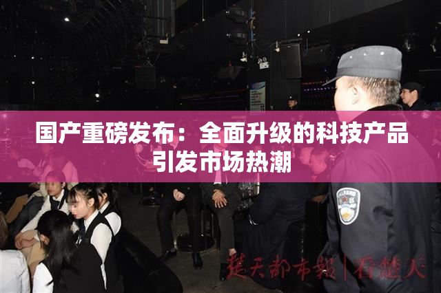 国产重磅发布：全面升级的科技产品引发市场热潮
