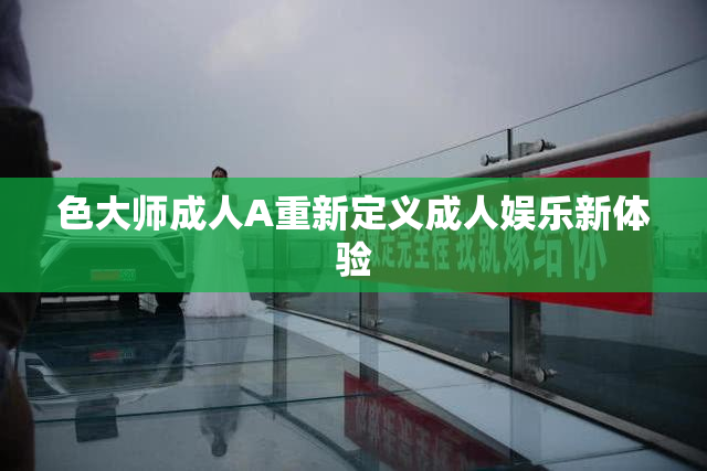 色大师成人A重新定义成人娱乐新体验