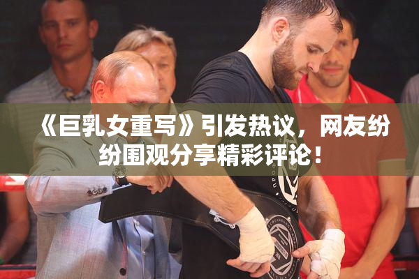 《巨乳女重写》引发热议，网友纷纷围观分享精彩评论！