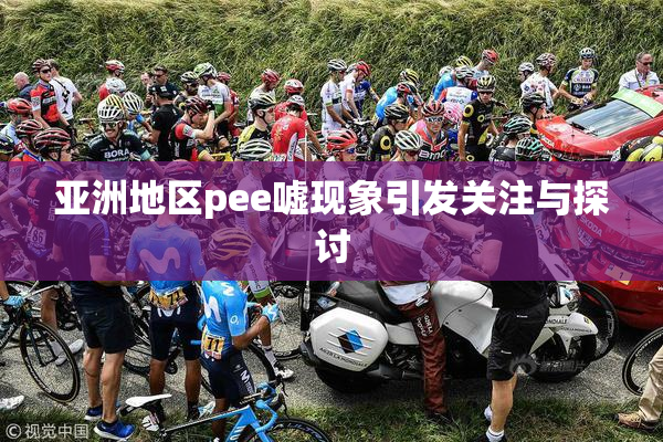 亚洲地区pee嘘现象引发关注与探讨