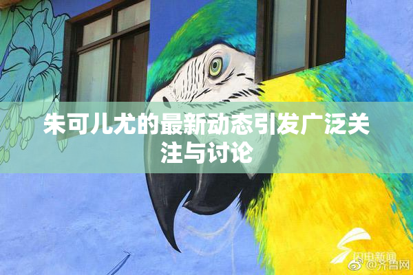 朱可儿尤的最新动态引发广泛关注与讨论