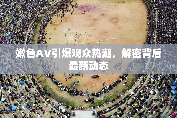 嫩色AV引爆观众热潮，解密背后最新动态